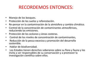 RECORDEMOS ENTONCES:
•
•
•
•
•
•
•
•
•

Manejo de los bosques.
Protección de los suelos y reforestación.
Re-pensar en la contaminación de la atmósfera y cambio climático.
Control de la concentración de contaminantes atmosféricos,
reduciendo las emisiones.
Protección de los océanos y áreas costeras.
Control de los niveles de concentración de contaminantes,
Reducción de la pesca excesiva y promoción del desarrollo
sostenible.
Hablar de biodiversidad.
Los Estados tienen derechos soberanos sobre su flora y fauna y los
invita a ser responsables de su conservación y a promover la
investigación científica sobre ellos.

 