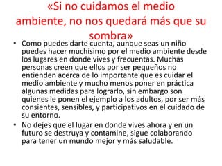 «Si no cuidamos el medio
ambiente, no nos quedará más que su
sombra»

• Como puedes darte cuenta, aunque seas un niño
puedes hacer muchísimo por el medio ambiente desde
los lugares en donde vives y frecuentas. Muchas
personas creen que ellos por ser pequeños no
entienden acerca de lo importante que es cuidar el
medio ambiente y mucho menos poner en práctica
algunas medidas para lograrlo, sin embargo son
quienes le ponen el ejemplo a los adultos, por ser más
consientes, sensibles, y participativos en el cuidado de
su entorno.
• No dejes que el lugar en donde vives ahora y en un
futuro se destruya y contamine, sigue colaborando
para tener un mundo mejor y más saludable.

 