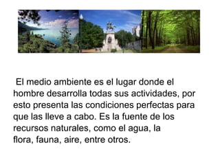 El medio ambiente es el lugar donde el
hombre desarrolla todas sus actividades, por
esto presenta las condiciones perfectas para
que las lleve a cabo. Es la fuente de los
recursos naturales, como el agua, la
flora, fauna, aire, entre otros.

 
