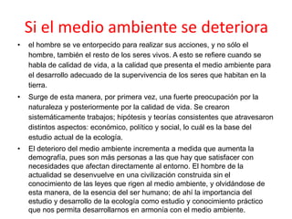 Si el medio ambiente se deteriora
•

el hombre se ve entorpecido para realizar sus acciones, y no sólo el
hombre, también el resto de los seres vivos. A esto se refiere cuando se
habla de calidad de vida, a la calidad que presenta el medio ambiente para
el desarrollo adecuado de la supervivencia de los seres que habitan en la
tierra.

•

Surge de esta manera, por primera vez, una fuerte preocupación por la
naturaleza y posteriormente por la calidad de vida. Se crearon
sistemáticamente trabajos; hipótesis y teorías consistentes que atravesaron
distintos aspectos: económico, político y social, lo cuál es la base del
estudio actual de la ecología.

•

El deterioro del medio ambiente incrementa a medida que aumenta la
demografía, pues son más personas a las que hay que satisfacer con
necesidades que afectan directamente al entorno. El hombre de la
actualidad se desenvuelve en una civilización construida sin el
conocimiento de las leyes que rigen al medio ambiente, y olvidándose de
esta manera, de la esencia del ser humano; de ahí la importancia del
estudio y desarrollo de la ecología como estudio y conocimiento práctico
que nos permita desarrollarnos en armonía con el medio ambiente.

 