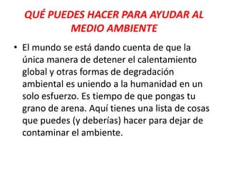 QUÉ PUEDES HACER PARA AYUDAR AL
MEDIO AMBIENTE
• El mundo se está dando cuenta de que la
única manera de detener el calentamiento
global y otras formas de degradación
ambiental es uniendo a la humanidad en un
solo esfuerzo. Es tiempo de que pongas tu
grano de arena. Aquí tienes una lista de cosas
que puedes (y deberías) hacer para dejar de
contaminar el ambiente.

 