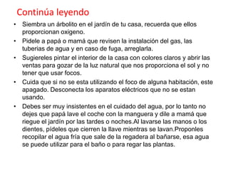 Continúa leyendo
• Siembra un árbolito en el jardín de tu casa, recuerda que ellos
proporcionan oxigeno.
• Pidele a papá o mamá que revisen la instalación del gas, las
tuberias de agua y en caso de fuga, arreglarla.
• Sugiereles pintar el interior de la casa con colores claros y abrir las
ventas para gozar de la luz natural que nos proporciona el sol y no
tener que usar focos.
• Cuida que si no se esta utilizando el foco de alguna habitación, este
apagado. Desconecta los aparatos eléctricos que no se estan
usando.
• Debes ser muy insistentes en el cuidado del agua, por lo tanto no
dejes que papá lave el coche con la manguera y dile a mamá que
riegue el jardín por las tardes o noches.Al lavarse las manos o los
dientes, pídeles que cierren la llave mientras se lavan.Proponles
recopilar el agua fría que sale de la regadera al bañarse, esa agua
se puede utilizar para el baño o para regar las plantas.

 