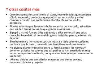 Y otras cositas mas
• Cuando acompañes a tu familia al súper, recomiéndales que compren
sólo lo necesario, productos que puedan ser reciclables y eviten
comprar artículos que contaminan el ambiente como son los
aerosoles.
• Pídeles además que lleven una bolsa o carrito del mercado, así evitan
que les den tantas bolsas, lo que genera más basura.
• Si papá o mamá fuman, diles que tanto a ellos como a tí que estas
cerca, les hace daño el humo del cigarro, insísteles para que traten de
dejarlo.
• Si tu hermana o hermano escuchan música a todo volumen, pídeles
por favor que le bajen, recuerda que también el ruido contamina.
• No olvides el amor y respeto entre tu familia; seguir las normas y
poner en práctica los valores que tus padres te han enseñado es muy
importante para el ambiente, por que vives tranquilo y en armonía con
los demás
• .Ah y no olvides que también las mascotas que tienes en casa,
merecen cuidados y respeto.

 