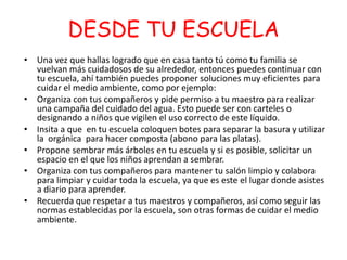 DESDE TU ESCUELA
-

• Una vez que hallas logrado que en casa tanto tú como tu familia se
vuelvan más cuidadosos de su alrededor, entonces puedes continuar con
tu escuela, ahí también puedes proponer soluciones muy eficientes para
cuidar el medio ambiente, como por ejemplo:
• Organiza con tus compañeros y pide permiso a tu maestro para realizar
una campaña del cuidado del agua. Esto puede ser con carteles o
designando a niños que vigilen el uso correcto de este líquido.
• Insita a que en tu escuela coloquen botes para separar la basura y utilizar
la orgánica para hacer composta (abono para las platas).
• Propone sembrar más árboles en tu escuela y si es posible, solicitar un
espacio en el que los niños aprendan a sembrar.
• Organiza con tus compañeros para mantener tu salón limpio y colabora
para limpiar y cuidar toda la escuela, ya que es este el lugar donde asistes
a diario para aprender.
• Recuerda que respetar a tus maestros y compañeros, así como seguir las
normas establecidas por la escuela, son otras formas de cuidar el medio
ambiente.

 