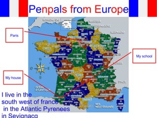 Penpals from Europe

   Paris




                                  My school




 My house




I live in the
south west of france
 in the Atlantic Pyrenees
 