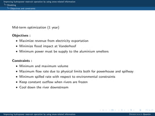 Improving hydropower reservoir operation by using snow-related information
Modeling
Objectives and constraints
Mid-term optimization (1 year)
Objectives :
• Maximize revenue from electricity exportation
• Minimize ﬂood impact at Vanderhoof
• Minimum power must be supply to the aluminium smelters
Constraints :
• Minimum and maximum volume
• Maximum ﬂow rate due to physical limits both for powerhouse and spillway
• Minimum spilled rate with respect to environmental constraints
• Keep constant outﬂow when rivers are frozen
• Cool down the river downstream
Improving hydropower reservoir operation by using snow-related information Desreumaux Quentin
 
