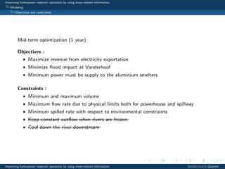 Improving hydropower reservoir operation by using snow-related information
Modeling
Objectives and constraints
Mid-term optimization (1 year)
Objectives :
• Maximize revenue from electricity exportation
• Minimize ﬂood impact at Vanderhoof
• Minimum power must be supply to the aluminium smelters
Constraints :
• Minimum and maximum volume
• Maximum ﬂow rate due to physical limits both for powerhouse and spillway
• Minimum spilled rate with respect to environmental constraints
• Keep constant outﬂow when rivers are frozen
• Cool down the river downstream
Improving hydropower reservoir operation by using snow-related information Desreumaux Quentin
 