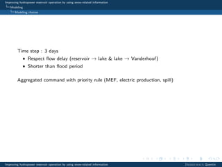 Improving hydropower reservoir operation by using snow-related information
Modeling
Modeling choices
Time step : 3 days
• Respect ﬂow delay (reservoir → lake & lake → Vanderhoof)
• Shorter than ﬂood period
Aggregated command with priority rule (MEF, electric production, spill)
Improving hydropower reservoir operation by using snow-related information Desreumaux Quentin
 
