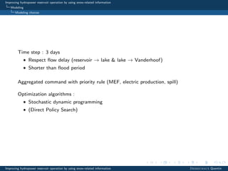 Improving hydropower reservoir operation by using snow-related information
Modeling
Modeling choices
Time step : 3 days
• Respect ﬂow delay (reservoir → lake & lake → Vanderhoof)
• Shorter than ﬂood period
Aggregated command with priority rule (MEF, electric production, spill)
Optimization algorithms :
• Stochastic dynamic programming
• (Direct Policy Search)
Improving hydropower reservoir operation by using snow-related information Desreumaux Quentin
 