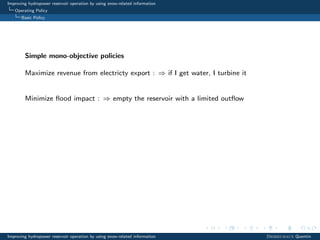 Improving hydropower reservoir operation by using snow-related information
Operating Policy
Basic Policy
Simple mono-objective policies
Maximize revenue from electricty export : ⇒ if I get water, I turbine it
Minimize ﬂood impact : ⇒ empty the reservoir with a limited outﬂow
Improving hydropower reservoir operation by using snow-related information Desreumaux Quentin
 