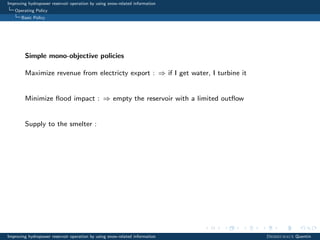 Improving hydropower reservoir operation by using snow-related information
Operating Policy
Basic Policy
Simple mono-objective policies
Maximize revenue from electricty export : ⇒ if I get water, I turbine it
Minimize ﬂood impact : ⇒ empty the reservoir with a limited outﬂow
Supply to the smelter :
Improving hydropower reservoir operation by using snow-related information Desreumaux Quentin
 