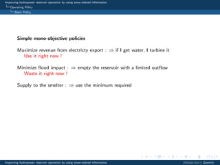 Improving hydropower reservoir operation by using snow-related information
Operating Policy
Basic Policy
Simple mono-objective policies
Maximize revenue from electricty export : ⇒ if I get water, I turbine it
Use it right now !
Minimize ﬂood impact : ⇒ empty the reservoir with a limited outﬂow
Waste it right now !
Supply to the smelter : ⇒ use the minimum required
Improving hydropower reservoir operation by using snow-related information Desreumaux Quentin
 