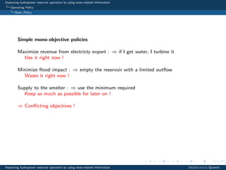 Improving hydropower reservoir operation by using snow-related information
Operating Policy
Basic Policy
Simple mono-objective policies
Maximize revenue from electricty export : ⇒ if I get water, I turbine it
Use it right now !
Minimize ﬂood impact : ⇒ empty the reservoir with a limited outﬂow
Waste it right now !
Supply to the smelter : ⇒ use the minimum required
Keep as much as possible for later on !
⇒ Conﬂicting objectives !
Improving hydropower reservoir operation by using snow-related information Desreumaux Quentin
 