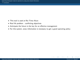 Improving hydropower reservoir operation by using snow-related information
Conclusion
• This tool is used at Rio Tinto Alcan
• Real life problem : conﬂicting objectives
• Anticipate the future is the key for an eﬀective management
• For this system, snow information is necessary to get a good operating policy
Improving hydropower reservoir operation by using snow-related information Desreumaux Quentin
 