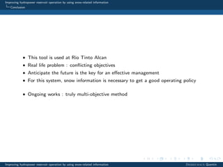 Improving hydropower reservoir operation by using snow-related information
Conclusion
• This tool is used at Rio Tinto Alcan
• Real life problem : conﬂicting objectives
• Anticipate the future is the key for an eﬀective management
• For this system, snow information is necessary to get a good operating policy
• Ongoing works : truly multi-objective method
Improving hydropower reservoir operation by using snow-related information Desreumaux Quentin
 