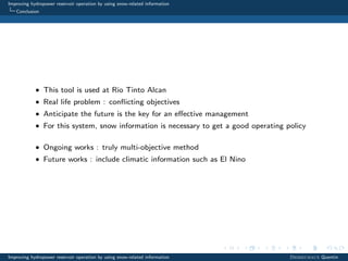 Improving hydropower reservoir operation by using snow-related information
Conclusion
• This tool is used at Rio Tinto Alcan
• Real life problem : conﬂicting objectives
• Anticipate the future is the key for an eﬀective management
• For this system, snow information is necessary to get a good operating policy
• Ongoing works : truly multi-objective method
• Future works : include climatic information such as El Nino
Improving hydropower reservoir operation by using snow-related information Desreumaux Quentin
 