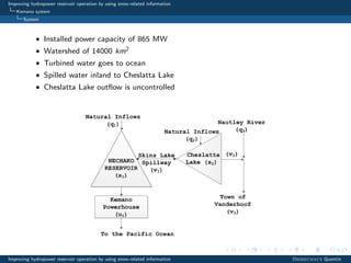 Improving hydropower reservoir operation by using snow-related information
Kemano system
System
• Installed power capacity of 865 MW
• Watershed of 14000 km2
• Turbined water goes to ocean
• Spilled water inland to Cheslatta Lake
• Cheslatta Lake outﬂow is uncontrolled
Improving hydropower reservoir operation by using snow-related information Desreumaux Quentin
 