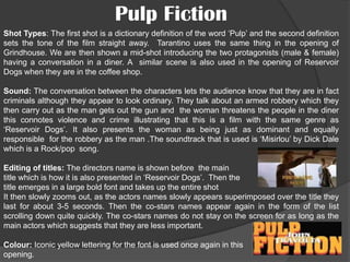 Pulp Fiction
Shot Types: The first shot is a dictionary definition of the word ‘Pulp’ and the second definition
sets the tone of the film straight away. Tarantino uses the same thing in the opening of
Grindhouse. We are then shown a mid-shot introducing the two protagonists (male & female)
having a conversation in a diner. A similar scene is also used in the opening of Reservoir
Dogs when they are in the coffee shop.
Sound: The conversation between the characters lets the audience know that they are in fact
criminals although they appear to look ordinary. They talk about an armed robbery which they
then carry out as the man gets out the gun and the woman threatens the people in the diner
this connotes violence and crime illustrating that this is a film with the same genre as
‘Reservoir Dogs’. It also presents the woman as being just as dominant and equally
responsible for the robbery as the man .The soundtrack that is used is ‘Misirlou’ by Dick Dale
which is a Rock/pop song.

Editing of titles: The directors name is shown before the main
title which is how it is also presented in ‘Reservoir Dogs’. Then the
title emerges in a large bold font and takes up the entire shot
It then slowly zooms out, as the actors names slowly appears superimposed over the title they
last for about 3-5 seconds. Then the co-stars names appear again in the form of the list
scrolling down quite quickly. The co-stars names do not stay on the screen for as long as the
main actors which suggests that they are less important.
Colour: Iconic yellow lettering for the font is used once again in this
opening.

 
