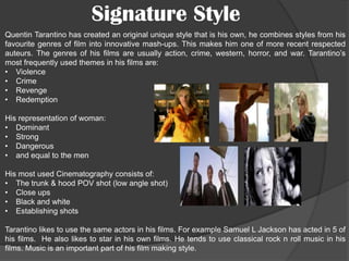 Signature Style
Quentin Tarantino has created an original unique style that is his own, he combines styles from his
favourite genres of film into innovative mash-ups. This makes him one of more recent respected
auteurs. The genres of his films are usually action, crime, western, horror, and war. Tarantino’s
most frequently used themes in his films are:
• Violence
• Crime
• Revenge
• Redemption
His representation of woman:
• Dominant
• Strong
• Dangerous
• and equal to the men
His most used Cinematography consists of:
• The trunk & hood POV shot (low angle shot)
• Close ups
• Black and white
• Establishing shots
Tarantino likes to use the same actors in his films. For example Samuel L Jackson has acted in 5 of
his films. He also likes to star in his own films. He tends to use classical rock n roll music in his
films. Music is an important part of his film making style.

 