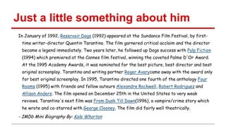 Just a little something about him
In January of 1992, Reservoir Dogs (1992) appeared at the Sundance Film Festival, by firsttime writer-director Quentin Tarantino. The film garnered critical acclaim and the director
became a legend immediately. Two years later, he followed up Dogs success with Pulp Fiction

(1994) which premiered at the Cannes film festival, winning the coveted Palme D'Or Award.
At the 1995 Academy Awards, it was nominated for the best picture, best director and best
original screenplay. Tarantino and writing partner Roger Avarycame away with the award only
for best original screenplay. In 1995, Tarantino directed one fourth of the anthology Four
Rooms (1995) with friends and fellow auteurs Alexandre Rockwell, Robert Rodriguez and
Allison Anders. The film opened on December 25th in the United States to very weak
reviews. Tarantino's next film was From Dusk Till Dawn(1996), a vampire/crime story which
he wrote and co-starred with George Clooney. The film did fairly well theatrically.

- IMDb Mini Biography By: Kale Whorton

 
