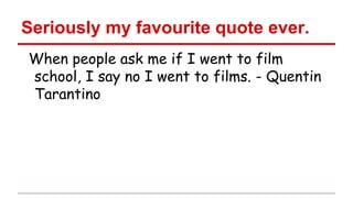 Seriously my favourite quote ever.
When people ask me if I went to film
school, I say no I went to films. - Quentin
Tarantino

 