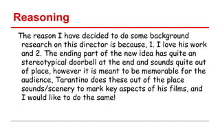 Reasoning
The reason I have decided to do some background
research on this director is because, 1. I love his work
and 2. The ending part of the new idea has quite an
stereotypical doorbell at the end and sounds quite out
of place, however it is meant to be memorable for the
audience, Tarantino does these out of the place
sounds/scenery to mark key aspects of his films, and
I would like to do the same!

 