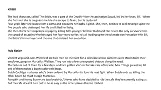 Kill Bill
The lead character, called The Bride, was a part of the Deadly Viper Assassination Squad, led by her lover, Bill. When
she finds out she is pregnant she tries to escape to Texas, but is captured.
Four years later she wakes from a coma and discovers her baby is gone. She, then, decides to seek revenge upon the
five people who destroyed her life and killed her baby.
She then starts her vengeance voyage by killing Bill's younger brother Budd and Elle Driver, the only survivors from
the squad of assassins who betrayed her four years earlier. It's all leading up to the ultimate confrontation with Bill,
the Bride's former lover and the one that ordered her execution.
Pulp Fiction
Vincent Vega and Jules Winnfield are two men on the hunt for a briefcase whose contents were stolen from their
employer, gangster Marcellus Wallace. They run into a few unexpected detours along the road.
Marcellus is out of town for a few days, and he's gotten Vincent to take care of his wife, Mia. Things go well up till
one of them makes a big mistake with drugs.
Butch Coolidge is a boxer who's been ordered by Marcellus to lose his next fight. When Butch ends up killing the
other boxer, he must escape Marcellus.
Pumpkin and Honey Bunny are two lovebirds/thieves who have decided to rob the cafe they're currently eating at.
But the cafe doesn't turn out to be as easy as the other places they've robbed.
 