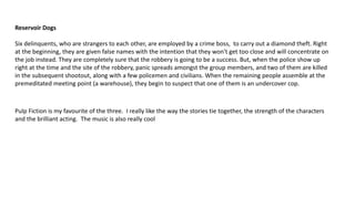 Reservoir Dogs
Six delinquents, who are strangers to each other, are employed by a crime boss, to carry out a diamond theft. Right
at the beginning, they are given false names with the intention that they won't get too close and will concentrate on
the job instead. They are completely sure that the robbery is going to be a success. But, when the police show up
right at the time and the site of the robbery, panic spreads amongst the group members, and two of them are killed
in the subsequent shootout, along with a few policemen and civilians. When the remaining people assemble at the
premeditated meeting point (a warehouse), they begin to suspect that one of them is an undercover cop.
Pulp Fiction is my favourite of the three. I really like the way the stories tie together, the strength of the characters
and the brilliant acting. The music is also really cool
 