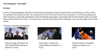 Cinematography – shot angles
Car boot
In terms of cinematography, Tarantino has many ways of letting the viewer know that they are watching one of his movies.
An example of this is point of view. He usually uses this from the point of view from a character in a car boot, looking up at
other characters, potentially making them look intimidating and capable. I personally think that the director feels it is pivotal
to have these shots in his movies. He is said to be a pioneer of this type of shot, although I have seen this angle used in other
movies.
It shows an interesting perspective.
Kill Bill: Volume 1, The Bride
looking at a woman in a
trunk
Pulp Fiction: Vincent and
Jules looking at someone in a
trunk
Reservoir Dogs: Mr Brown, Mr
Pink and Mr White looking at
Marvin in a trunk
 