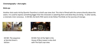Cinematography – shot angles
Birds eye
Another shot used a lot by Quentin Tarantino is a bird’s eye view shot. This shot is filmed with the camera directly above the
actors. It is used to express something bigger than the characters is watching them and what they are doing. In other words,
a cinematic inner conscious. In Kill Bill, the bird’s POV seems to be follow The Bride on her journey of revenge.
Kill Bill: The sequence
at Vernita Green's
kitchen
Kill Bill: Part of the fight in the
House of Blue Leaves is also shot
with The God's eye view.
 