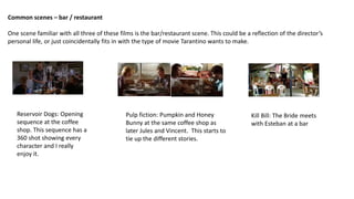 Common scenes – bar / restaurant
One scene familiar with all three of these films is the bar/restaurant scene. This could be a reflection of the director’s
personal life, or just coincidentally fits in with the type of movie Tarantino wants to make.
Reservoir Dogs: Opening
sequence at the coffee
shop. This sequence has a
360 shot showing every
character and I really
enjoy it.
Pulp fiction: Pumpkin and Honey
Bunny at the same coffee shop as
later Jules and Vincent. This starts to
tie up the different stories.
Kill Bill: The Bride meets
with Esteban at a bar
 
