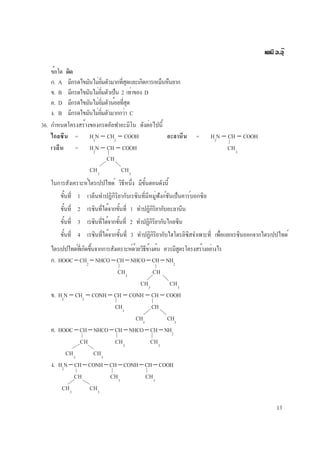 13
เคมี อ.อุ๊
ข้อใด ผิด
ก. A มีกรดไขมันไม่อิ่มตัวมากที่สุดและเกิดการเหม็นหืนยาก
ข. B มีกรดไขมันไม่อิ่มตัวเป็น 2 เท่าของ D
ค. D มีกรดไขมันไม่อิ่มตัวน้อยที่สุด
ง. B มีกรดไขมันไม่อิ่มตัวมากกว่า C
36. กำหนดโครงสร้างของกรดอัลฟาอะมิโน ดังต่อไปนี้
ไกลซีน = H2
N − CH2
− COOH อะลานีน = H2
N − CH − COOH
เวลีน = H2
N − CH − COOH CH3
CH
CH3
CH3
ในการสังเคราะห์ไตรเปปไทด์ วิธีหนึ่ง มีขั้นตอนดังนี้
ขั้นที่ 1 เวลีนทำปฏิกิริยากับเรซินที่มีหมู่ฟังก์ชันเป็นคาร์บอกซิล
ขั้นที่ 2 เรซินที่ได้จากขั้นที่ 1 ทำปฏิกิริยากับอะลานีน
ขั้นที่ 3 เรซินที่ได้จากขั้นที่ 2 ทำปฏิกิริยากับไกลซีน
ขั้นที่ 4 เรซินที่ได้จากขั้นที่ 3 ทำปฏิกิริยากับไฮโดรลิซิสจำเพาะที่ เพื่อแยกเรซินออกจากไตรเปปไทด์
ไตรเปปไทด์ที่เกิดขึ้นจากการสังเคราะห์ด้วยวิธีข้างต้น ควรมีสูตรโครงสร้างอย่างไร
ก. HOOC−CH2
−NHCO−CH−NHCO−CH−NH2
CH3
CH
CH3
CH3
ข. H2
N − CH2
− CONH − CH − CONH − CH − COOH
CH3
CH
CH3
CH3
ค. HOOC−CH−NHCO−CH−NHCO−CH−NH2
CH CH3
CH3
CH3
CH3
ง. H2
N−CH−CONH−CH−CONH−CH−COOH
CH CH3
CH3
CH3
CH3
 