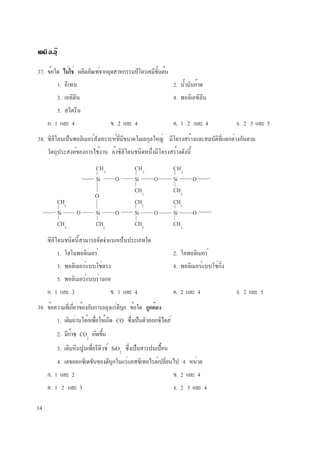 14
เคมี อ.อุ๊
37. ข้อใด ไม่ใช่ ผลิตภัณฑ์จากอุตสาหกรรมปิโตรเคมีขั้นต้น
1. อีเทน 2. น้ำมันก๊าด
3. เอทิลีน 4. พอลิเอทิลีน
5. สไตรีน
ก. 1 และ 4 ข. 2 และ 4 ค. 1 2 และ 4 ง. 2 3 และ 5
38. ซิลิโคนเป็นพอลิเมอร์สังเคราะห์ที่มีขนาดโมเลกุลใหญ่ มีโครงสร้างและสมบัติที่แตกต่างกันตาม
วัตถุประสงค์ของการใช้งาน ถ้าซิลิโคนชนิดหนึ่งมีโครงสร้างดังนี้
CH3
CH3
CH3
Si O Si O Si O
CH3
CH3
CH3
CH3
CH3
Si O Si O Si O Si O
CH3
CH3
CH3
CH3
O
ซิลิโคนชนิดนี้สามารถจัดจำแนกเป็นประเภทใด
1. โฮโมพอลิเมอร์ 2. โคพอลิเมอร์
3. พอลิเมอร์แบบโซ่ตรง 4. พอลิเมอร์แบบโซ่กิ่ง
5. พอลิเมอร์แบบร่างแห
ก. 1 และ 3 ข. 1 และ 4 ค. 2 และ 4 ง. 2 และ 5
39. ข้อความที่เกี่ยวข้องกับการถลุงแร่ดีบุก ข้อใด ถูกต้อง
1. เติมถ่านโค้กเพื่อให้เกิด CO ซึ่งเป็นตัวออกซิไดส์
2. มีก๊าซ CO2
เกิดขึ้น
3. เติมหินปูนเพื่อรีดิวซ์ SiO2
ซึ่งเป็นสารปนเปื้อน
4. เลขออกซิเดชันของดีบุกในแร่แคสซิเทอไรต์เปลี่ยนไป 4 หน่วย
ก. 1 และ 2 ข. 2 และ 4
ค. 1 2 และ 3 ง. 2 3 และ 4
 