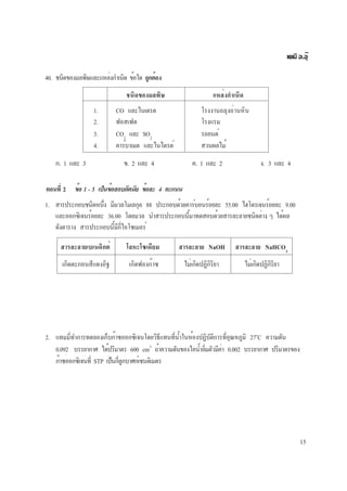 15
เคมี อ.อุ๊
40. ชนิดของมลพิษและแหล่งกำเนิด ข้อใด ถูกต้อง
ชนิดของมลพิษ แหล่งกำเนิด
1. CO และไนเตรต โรงงานถลุงถ่านหิน
2. ฟอสเฟต โรงแรม
3. CO2
และ SO2
รถยนต์
4. คาร์บาเมต และไนไตรต์ สวนผลไม้
ก. 1 และ 3 ข. 2 และ 4 ค. 1 และ 2 ง. 3 และ 4
ตอนที่ 2 ข้อ 1 - 5 เป็นข้อสอบอัตนัย ข้อละ 4 คะแนน
1. สารประกอบชนิดหนึ่ง มีมวลโมเลกุล 88 ประกอบด้วยคาร์บอนร้อยละ 55.00 ไฮโดรเจนร้อยละ 9.00
และออกซิเจนร้อยละ 36.00 โดยมวล นำสารประกอบนี้มาทดสอบด้วยสารละลายชนิดต่าง ๆ ได้ผล
ดังตาราง สารประกอบนี้มีกี่ไอโซเมอร์
สารละลายเบเนดิกต์ โลหะโซเดียม สารละลาย NaOH สารละลาย NaHCO3
เกิดตะกอนสีแดงอิฐ เกิดฟองก๊าซ ไม่เกิดปฏิกิริยา ไม่เกิดปฏิกิริยา
2. แทมมี่ทำการทดลองเก็บก๊าซออกซิเจนโดยวิธีแทนที่น้ำในห้องปฏิบัติการที่อุณหภูมิ 27o
C ความดัน
0.092 บรรยากาศ ได้ปริมาตร 600 cm3
ถ้าความดันของไอน้ำอิ่มตัวมีค่า 0.002 บรรยากาศ ปริมาตรของ
ก๊าซออกซิเจนที่ STP เป็นกี่ลูกบาศก์เซนติเมตร
 