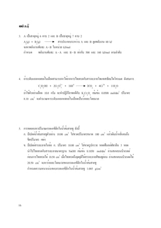 16
เคมี อ.อุ๊
3. A เป็นธาตุหมู่ 6 คาบ 2 และ B เป็นธาตุหมู่ 7 คาบ 2
A2
(g) + B2
(g) สารประกอบระหว่าง A และ B ดูดพลังงาน 60 kJ
จงหาพลังงานพันธะ A-B ในหน่วย kJ/mol
กำหนด พลังงานพันธะ A - A และ B - B เท่ากับ 500 และ 160 kJ/mol ตามลำดับ
4. ถ้าระดับแอลกอฮอล์ในเลือดสามารถหาได้จากการไทเทรตกับสารละลายโพแทสเซียมไดโครเมต ดังสมการ
C2
H5
OH + 2Cr2
O2−
+ 16H+
2CO2
+ 4Cr3+
+ 11H2
O
ถ้าใช้ตัวอย่างเลือด 10.0 กรัม จะทำปฏิกิริยาพอดีกับ K2
Cr2
O7
เข้มข้น 0.0500 mol/dm3
ปริมาตร
8.10 cm3
จงคำนวณหาระดับแอลกอฮอล์ในเลือดเป็นร้อยละโดยมวล
7
5. การทดลองหาปริมาณกรดแอซีติกในน้ำส้มสายชู ดังนี้
ก. ปิเปตต์น้ำส้มสายชูตัวอย่าง 10.00 cm3
ใส่ขวดปริมาตรขนาด 100 cm3
แล้วเติมน้ำกลั่นจนถึง
ขีดปริมาตร เขย่า
ข. ปิเปตต์สารละลายในข้อ ก. ปริมาตร 10.00 cm3
ใส่ขวดรูปกรวย หยดฟีนอล์ฟทาลีน 3 หยด
นำไปไทเทรตกับสารละลายมาตรฐาน NaOH เข้มข้น 0.1050 mol/dm3
อ่านสเกลบนบิวเรตต์
ก่อนการไทเทรตได้ 10.50 cm3
เมื่อไทเทรตถึงจุดยุติได้สารละลายสีชมพูอ่อน อ่านสเกลบนบิวเรตต์ได้
20.50 cm3
จงหาร้อยละโดยมวลของกรดแอซีติกในน้ำส้มสายชู
กำหนดความหนาแน่นของกรดแอซีติกในน้ำส้มสายชู 1.005 g/cm3
 