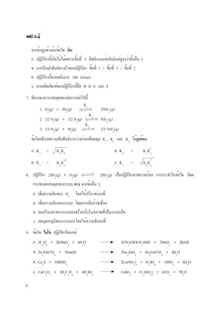 4
เคมี อ.อุ๊
7. พิจารณาภาวะสมดุลของสมการต่อไปนี้
1. N2
(g) + 3H2
(g) 2NH3
(g)
2. 1/2 N2
(g) + 3/2 H2
(g) NH3
(g)
3. 1/3 N2
(g) + H2
(g) 2/3 NH3
(g)
ข้อใดอธิบายความสัมพันธ์ระหว่างค่าคงที่สมดุล K1
, K2
และ K3
ได้ถูกต้อง
ก. K1
= K2
K3
ข. K2
= K1
K3
ค. K1
= K2
K3
ง. K1
= K2
K3
3
3
3/2
K1
K2
K3
จากข้อมูลข้างต้นข้อใด ผิด
ก. ปฏิกิริยานี้เกิดไม่ได้เพราะขั้นที่ 3 มีพลังงานก่อกัมมันต์สูงกว่าขั้นอื่น ๆ
ข. การเรียงลำดับอัตราเร็วของปฏิกิริยา ขั้นที่ 1 > ขั้นที่ 3 > ขั้นที่ 2
ค. ปฏิกิริยานี้คายพลังงาน 100 kJ/mol
ง. สารผลิตภัณฑ์ของปฏิกิริยานี้คือ B D E และ F
9. ข้อใด ไม่ใช่ ปฏิกิริยารีดอกซ์
ก. 3C2
H4
+ 2KMnO4
+ 4H2
O 3CH2
(OH)CH2
(OH) + 2MnO2
+ 2KOH
ข. Zn2
Fe(CN)6
+ 8NaOH 2Na2
ZnO2
+ Na4
Fe(CN)6
+ 4H2
O
ค. Cu2
S + 14HNO3
2Cu(NO3
)2
+ H2
SO4
+ 10NO2
+ 6H2
O
ง. CaCr2
O7
+ 3H2
C2
O4
+ 4H2
SO4
CaSO4
+ Cr2
(SO4
)3
+ 6CO2
+ 7H2
O
8. ปฏิกิริยา 2SO2
(g) + O2
(g) 2SO3
(g) เป็นปฏิกิริยาคายความร้อน การกระทำในข้อใด มีผล
กระทบต่อสมดุลของระบบ ต่าง จากข้ออื่น ๆ
ก. เพิ่มความดันของ O2
โดยให้ปริมาตรคงที่
ข. เพิ่มความดันของระบบ โดยการเติมก๊าซเฉื่อย
ค. ลดปริมาตรของระบบลงครึ่งหนึ่งในสภาพที่เป็นระบบปิด
ง. ลดอุณหภูมิของระบบลงโดยให้ความดันคงที่
 
