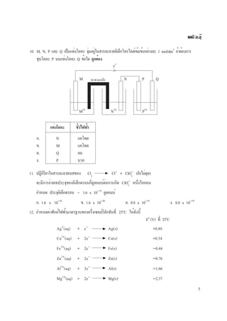 5
เคมี อ.อุ๊
10. M, N, P และ Q เป็นแท่งโลหะ จุ่มอยู่ในสารละลายอิเล็กโทรไลต์เข้มข้นอย่างละ 1 mol/dm3
ถ้าต้องการ
ชุบโลหะ P บนแท่งโลหะ Q ข้อใด ถูกต้อง
M N P Qสะพานเกลือ
e−
M2+
N3+
P3+
แท่งโลหะ ขั้วไฟฟ้า
ก. N แคโทด
ข. M แคโทด
ค. Q ลบ
ง. P บวก
11. ปฏิกิริยาในสารละลายเบสของ Cl2
Cl−
+ ClO−
(ยังไม่ดุล)
จะมีการถ่ายเทประจุของอิเล็กตรอนกี่คูลอมบ์ต่อการเกิด ClO−
หนึ่งไอออน
กำหนด ประจุอิเล็กตรอน = 1.6 x 10−19
คูลอมบ์
ก. 1.6 x 10−18
ข. 1.6 x 10−20
ค. 0.8 x 10−19
ง. 8.0 x 10−19
3
3
12. กำหนดค่าศักย์ไฟฟ้ามาตรฐานของครึ่งเซลล์รีดักชันที่ 25o
C ให้ดังนี้
E0
(V) ที่ 25o
C
Ag+
(aq) + e−
Ag(s) +0.80
Cu2+
(aq) + 2e−
Cu(s) +0.34
Fe2+
(aq) + 2e−
Fe(s) −0.44
Zn2+
(aq) + 2e−
Zn(s) −0.76
Al3+
(aq) + 3e−
Al(s) −1.66
Mg2+
(aq) + 2e−
Mg(s) −2.37
 
