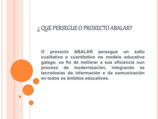 ¿ QUE PERSEGUE O PROXECTO ABALAR?
O proxecto ABALAR persegue un salto
cualitativo e cuantitativo no modelo educativo
galego, co fin de mellorar a súa eficiencia nun
proceso de modernización, integrando as
tecnoloxías da información e da comunicación
en todos os ámbitos educativos.
 