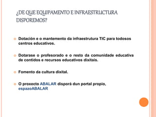 ¿DE QUE EQUIPAMENTOE INFRAESTRUCTURA
DISPOREMOS?
 Dotación e o mantemento da infraestrutura TIC para todosos
centros educativos.
 Dotarase o profesorado e o resto da comunidade educativa
de contidos e recursos educativos dixitais.
 Fomento da cultura dixital.
 O proxecto ABALAR disporá dun portal propio,
espazoABALAR
 