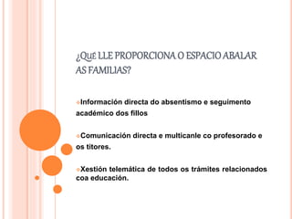 ¿QUÉ LLE PROPORCIONA O ESPACIOABALAR
AS FAMILIAS?
Información directa do absentismo e seguimento
académico dos fillos
Comunicación directa e multicanle co profesorado e
os titores.
Xestión telemática de todos os trámites relacionados
coa educación.
 