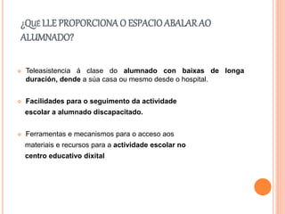 ¿QUÉ LLE PROPORCIONA O ESPACIOABALARAO
ALUMNADO?
 Teleasistencia á clase do alumnado con baixas de longa
duración, dende a súa casa ou mesmo desde o hospital.
 Facilidades para o seguimento da actividade
escolar a alumnado discapacitado.
 Ferramentas e mecanismos para o acceso aos
materiais e recursos para a actividade escolar no
centro educativo dixital
 