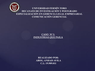 UNIVERSIDAD FERMÍN TORO
DECANATO DE INVESTIGACIÓN Y POSTGRADO
ESPECIALIZACIÓN EN GERENCIA LEGAL EMPRESARIAL
COMUNICACIÓN GERENCIAL
CASO Nº 3.
INDUSTRIAS QUE PAILA
REALIZADO POR:
ABOG. ANHAIS AVILA
C.I.: 19.989.011
 