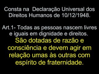 Consta na  Declaração Universal dos Direitos Humanos de 10/12/1948. Art.1- Todas as pessoas nascem livres e iguais em dignidade e direitos.  São dotadas de razão e consciência e devem agir em relação umas às outras com espírito de fraternidade. 