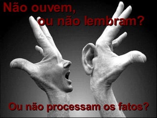 Não ouvem,   Ou não processam os fatos? ou não lembram? 