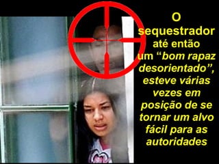 O sequestrador até então um “ bom rapaz desorientado”, esteve várias vezes em posição de se tornar um alvo fácil para as autoridades 