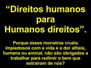 “ Direitos humanos para Humanos direitos”. Porque esses monstros cruéis impiedosos com a vida e a dor alheia, humana ou animal, não são obrigados a trabalhar para redimir o bem que extraíram de nós? 