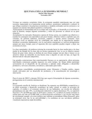 QUE PASA CON LA ECONOMIA MUNDIAL?
Martín Téllez Miranda
Noviembre 2015
Vivimos un contexto económico lento, la economía mundial experimenta una vez más
recesión, impactando en el panorama social, político, económico, ambiental y cultural, lo
que obliga a analizar si las practicas económicas y modelos utilizados son los correctos o se
requiere un sistema más plural equitativo e incluyente.
Teóricamente la humanidad está en su etapa más avanzada y el desarrollo es el máximo en
toda la historia, aunque algunas economías y miles de personas se ubican en su peor
situación.
Actualmente los mercados financieros operan de forma ociosa, no cumplen sus objetivos y
cuando los consiguen son esporádicos por poco tiempo, obtienen ventas y capitales que son
virtuales, no generan industria, inversión, empleos y mucho menos consumo. Esos
mercados viven su máximo nivel de volatilidad, por medio de la especulación pueden
fortalecer economías rápidamente, con lo cual países emergentes se vuelven protagonistas
aunque por poco tiempo, pues al siguiente día esos capitales pueden migrar y dejar esa
economía en crisis.
La clase marginada y de pobreza extrema ha avanzado hacia la clase media pero a la clase
media la ha alejado de la clase alta en forma exponencial, hoy ya no es objetivo poseer
bienes de gran valor, ahora se disfruta de esos bienes aunque sea por días o meses, es ya
atractivo rentar un inmueble en una buena zona o alquilar un auto de lujo, en lugar de
ahorrar toda la vida para adquirirlos.
Las grandes corporaciones han experimentado fracasos en su supremacía, ahora personas
individuales construyen grandes negocios en corto tiempo, las firmas deben participar
activamente en el desarrollo de las personas y además están obligadas a desarrollar
productos y servicios eficientes, novedosos y adecuados para todos.
Las naciones consolidadas económicamente como Alemania y Estados unidos, siguen
siendo relevantes por su desarrollo de productos y la concentración de tecnología e
innovación.
Para el cierre de 20015 y durante 2016 hay que seguir el desempeño de algunas economías,
protagonistas en el contexto internacional:
Brasil
La economía estrella de América se desplomo, ha expuesto sus debilidades competitivas y
su débil economía y desarrollo económico un tanto virtual, se acabo la inversión de
capitales, el crédito y el consumo atractivo de sus habitantes, sus niveles de inflación
promediaran este año 10%, su producción industrial se espera disminuya 3%, su superávit
fiscal de 2.5% del PIB que tenía en 2010 paso a menos 1%, su déficit en cuenta corriente se
estima para este año en 85,000 mdd, su desaceleración económica y sus niveles más bajos
de crecimiento aunado a la crisis política que enfrenta su presidenta Dilma Rousseff, quen
su principal error fue la no previsibilidad y la confianza en sus servidores públicos
visualizan expectativas nada favorables.
 