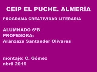 CEIP EL PUCHE. ALMERÍA
PROGRAMA CREATIVIDAD LITERARIA
ALUMNADO 6ºB
PROFESORA:
Aránzazu Santander Olivares
montaje: C. Gómez
abril 2016