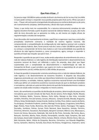 Que País é Esse...?
Foi preciso viajar 150.000 km pelas estradas do Brasil e da América do Sul no meu Fiat Uno Mille
1.0 para poder começar a responder essa questão proposta pelo título acima. Afinal, que país é
esse...? Fiquei, até certo ponto envergonhado de quão pouco eu conhecia deste país ou de como
ele é extremamente complexo. Definitivamente, o Brasil não é para amadores.
Talvez, o que tenha mais me surpreendido, foi a natureza extremamente complexa da rede
logística brasileira formada a partir do plano nacional de rodovias federais, as quais, vão muito
além da mera discussão que se apresenta na mídia, ou até mesmo em órgãos oficiais de
regulamentação e estudos de transportes.
Essas discussões são invariavelmente errôneas, superficiais e enganosas o que leva a conclusões
precipitadas totalmente contrarias à realidade do sistema logístico nacional, não
compreendendo a compatibilização da configuração da rede logística nacional com a própria
rede de rodovias federais. Bem, foram preciso mais de 2 anos e rodar 150.000 km para de fato
eu começar a compreender de forma mais madura e com mais profundidade essa questão da
eficiência da rede logística brasileira e, como consequência, agora, começar a responder à
questão principal aqui lançada: que país é esse...?
Responder à questão de que país é esse, acaba sendo subproduto do entendimento de como a
rede de rodovias federais e a rede logística de distribuição representam o desenvolvimento da
economia nacional do Brasil, um refletindo o outro. De antemão, devo dizer que fiquei
surpreendido com a complexidade do desenvolvimento e implementação da rede de
transportes do Brasil, a qual considero, que supera em muito as expectativas de um país em
desenvolvimento com 8,5 milhões de Km2 e 200 milhões de pessoas.
A chave da questão é compreender a estreita semelhança entre a rede de rodovias federais, da
rede logística e do desenvolvimento da economia brasileira. A despeito das discussões
enganosas promovida por uma mídia que desconhece totalmente essa questão da integração
desses conceitos, na verdade, rodovias, logística e economia nacional formam uma formidável
malha que define um condomínio econômico nacional através do qual se distribuem produtos
e mercadorias, cobrindo um vasto território dentro do qual não há desabastecimento e todas as
capitais de estado estão incluídas e integradas no mesmo sistema.
Assim, são semelhantes as questões da distribuição de produtos, determinação de preços entre
mercadorias que circulam através de São Paulo, Rio de Janeiro, Porto Alegre, Recife, Maceió,
Natal, Fortaleza, Belém, Teresina, Manaus, Porto Velho, Macapá ou Boa Vista, incluindo
também, Petrolina, Feira de Santana, Caruaru, Mossoró, Campina Grande, Marabá, Araguaína,
Vilhena, Sinop, Rondonópolis, Campo Grande, Goiânia, Curitiba, Picos, Sobral, Juazeiro do Norte,
Foz do Iguaçu, Presidente Prudente, Londrina, Maringá, Foz do Iguaçu, Uruguaiana, Santa Maria,
Bagé, Pelotas, Passo Fundo, Blumenau, São José dos Pinhais, Santos, Paranaguá, Três Lagoas,
Dourados, Itumbiara, Palmas, Gurupi, Porto Nacional, Nova Xavantina, Itaituba, Parintins,
Oriximiná, Almeirim, Itacoatiara, Rorainópolis, Benjamin Constant, Mâncio Lima, Manacapuru,
Careiro da Várzea, Barcarena, Redenção, São José do Rio Preto, Sorocaba, São Carlos, Bauru,
Botucatu, Ourinhos, Marília, Patos, Brasília, Florianópolis, Joinville, Itajaí, Campinas, São José
dos Campos, Governador Valadares, Vitória, Campos, Niterói, Linhares, Montes Claros, São Luís,
Belo Horizonte, Betim, Vitória da Conquista, Barreiras, Correntina, Luiz Eduardo Magalhães,
Sorriso, Santarém, Altamira, Humaitá, Assis Brasil, Rio Branco, Paragominas, Imperatriz, Santa
 