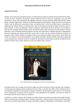 Uma pequena história do fim do mundo
Crepúsculo dos Deuses
Quando a atriz norte-americana Glória Swanson, em 1950, desce a escadaria da mansão de Norma Desmond em Belair,
no final do filme “Crepúsculo dos Deuses” (Sunset Boulevard) para ser presa por assassinato, essa cena bem
representava, então, toda a decadências das oligarquias após seus contínuos desastres desde 1789 até 1945. A velha
safada, corrupta e degenerada, vivendo de um passado decadente de pornografia e drogas tão comum as estrelas do
cinema mudo da época, bem representava toda a decadência ética e moral das famílias nobres, aristocráticas e
oligárquicas que tinham deixado um impressionante rastro de destruição de mais de 50 milhões de mortos após a 2ª
Guerra Mundial. A velha suja, depravada, maníaca e pederasta, representada por Norma Desmond em sua definitiva
saída de cena, descendo aquela escadaria como uma ridícula boneca velha, marionete do teatro burlesco, após ter
fulminado a tiros o efeminado garoto de programa Joe Gillis, bem representava o definitivo descenso e sepultamento
moral das oligarquias não apenas americanas mas de todo o mundo, pois que estavam totalmente esvaziadas de
quaisquer valores válidos, propósito ou poderes efetivos para realizarem qualquer coisa de bom, sendo senão uma
sombra, um fantasma, mais coisa do que gente, na sua descida alucinada e inexorável desde o topo (da escadaria) até
o carro da polícia que a esperava na porta. O cadáver do efeminado Joe Gillis boiava na piscina do lado de fora da
mansão com vários tiros no peito, apenas um corpo sem ninguém para o reclamar.
Foto1: Glória Swanson em “O Crepúsculo dos Deuses” (Sunset Boulevard)
Na cabeça do leitor que me segue nessa série de artigos que venho escrevendo, suponho que deve estar a pergunta:
como foi que de um fabuloso sistema econômico de classe média, construído entre 1945 a 1972, voltamos de novo a
essa desordem neoliberal de Yale, Harvard e Chicago, novamente, tão pornográfica quanto bizarra, com os mesmos
vícios e depravações do passado recente desastroso, o qual, pensávamos ter sepultado, mas como uns zumbis de
Norma Desmond eles voltaram para nos assombrar.
A resposta, caro leitor, é de que não foi apenas um evento recente que acabou por reviver esse passado colonial e
liberar seus fantasmas nos Estados Unidos e no Mundo, destruindo o sistema econômico americano de classe média,
mas sim uma sucessão imperceptível de eventos que pedaço a pedaço foi delapidando continuamente o patrimônio
 